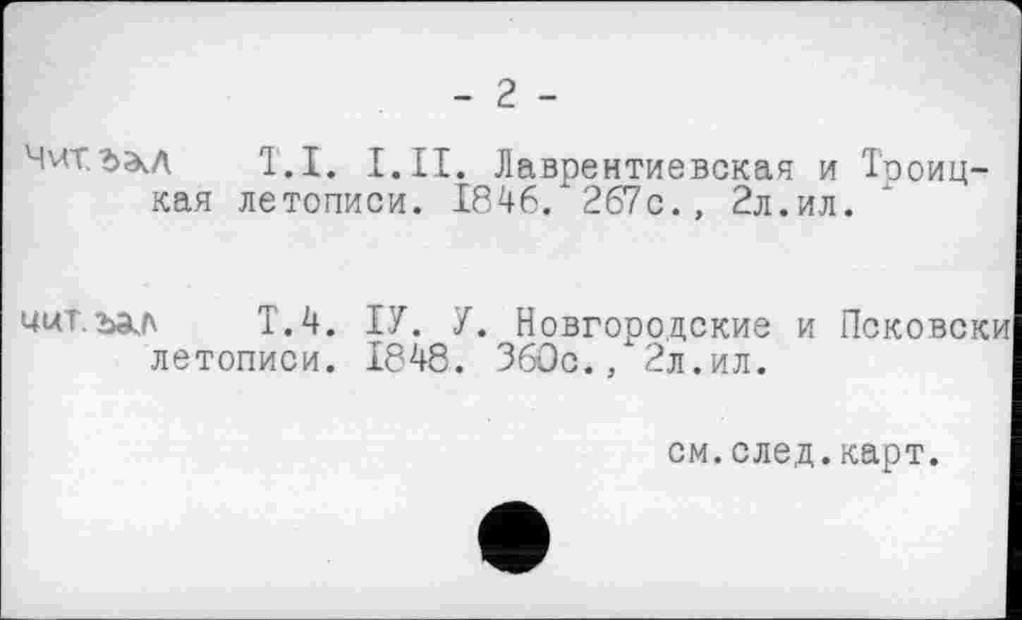 ﻿- 2 -
Ччт.ъэл T.I. I.II. Лаврентиевская и Троицкая летописи. 184 6 . 267с., 2л.ил.
UUT. ЬЭчЛ
Т.4. ІУ. У. Новгородские и летописи. 1848. ЗбОс., 2л.ил.
см.след.карт.